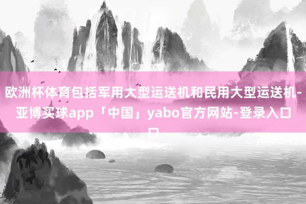 欧洲杯体育包括军用大型运送机和民用大型运送机-亚博买球app「中国」yabo官方网站-登录入口