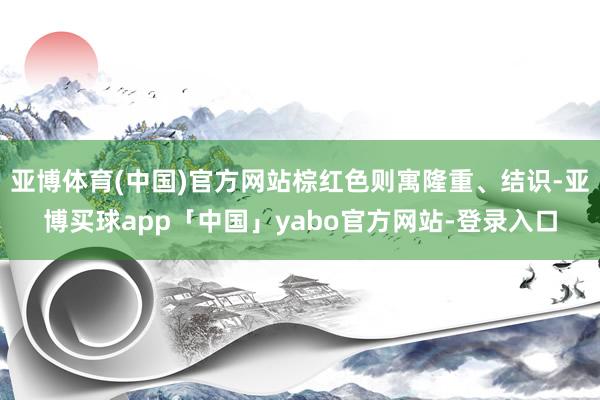 亚博体育(中国)官方网站棕红色则寓隆重、结识-亚博买球app「中国」yabo官方网站-登录入口