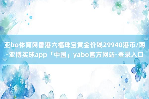 亚bo体育网香港六福珠宝黄金价钱29940港币/两-亚博买球app「中国」yabo官方网站-登录入口
