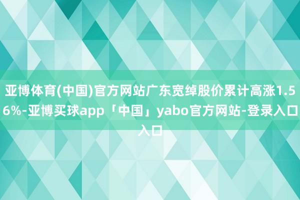 亚博体育(中国)官方网站广东宽绰股价累计高涨1.56%-亚博买球app「中国」yabo官方网站-登录入口