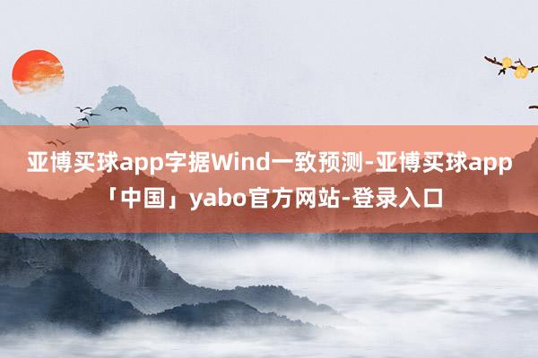 亚博买球app字据Wind一致预测-亚博买球app「中国」yabo官方网站-登录入口