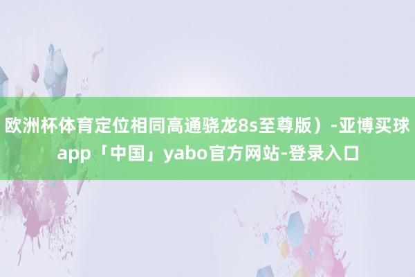 欧洲杯体育定位相同高通骁龙8s至尊版）-亚博买球app「中国」yabo官方网站-登录入口