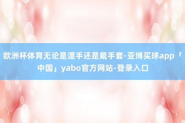 欧洲杯体育无论是湿手还是戴手套-亚博买球app「中国」yabo官方网站-登录入口