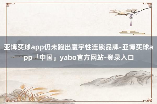 亚博买球app仍未跑出寰宇性连锁品牌-亚博买球app「中国」yabo官方网站-登录入口