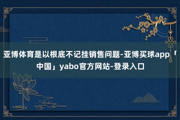 亚博体育是以根底不记挂销售问题-亚博买球app「中国」yabo官方网站-登录入口