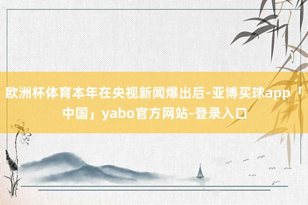 欧洲杯体育本年在央视新闻爆出后-亚博买球app「中国」yabo官方网站-登录入口