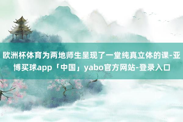 欧洲杯体育为两地师生呈现了一堂纯真立体的课-亚博买球app「中国」yabo官方网站-登录入口