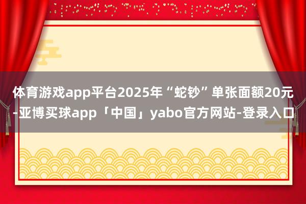 体育游戏app平台2025年“蛇钞”单张面额20元-亚博买球app「中国」yabo官方网站-登录入口