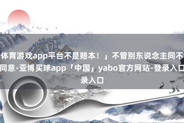 体育游戏app平台不是赔本！」不管别东说念主同不同意-亚博买球app「中国」yabo官方网站-登录入口