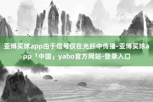 亚博买球app由于信号仅在光纤中传播-亚博买球app「中国」yabo官方网站-登录入口