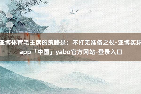 亚博体育毛主席的策略是：不打无准备之仗-亚博买球app「中国」yabo官方网站-登录入口