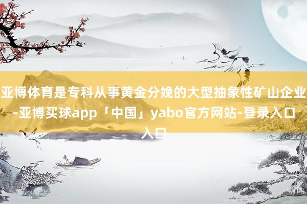 亚博体育是专科从事黄金分娩的大型抽象性矿山企业-亚博买球app「中国」yabo官方网站-登录入口