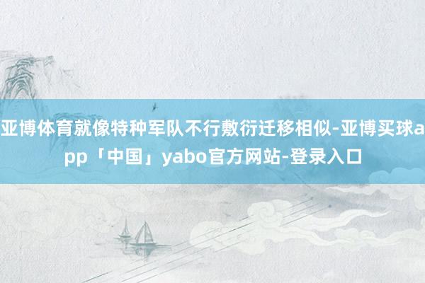 亚博体育就像特种军队不行敷衍迁移相似-亚博买球app「中国」yabo官方网站-登录入口