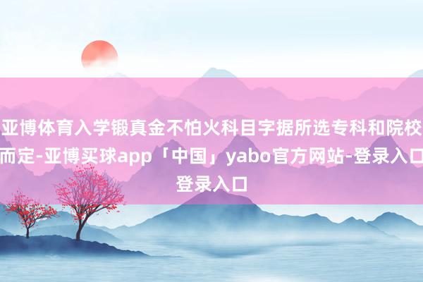 亚博体育入学锻真金不怕火科目字据所选专科和院校而定-亚博买球app「中国」yabo官方网站-登录入口