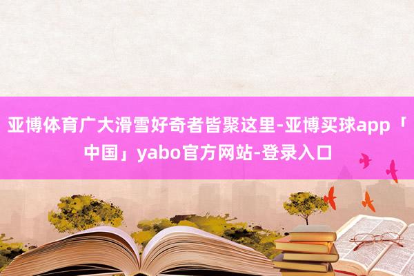 亚博体育广大滑雪好奇者皆聚这里-亚博买球app「中国」yabo官方网站-登录入口