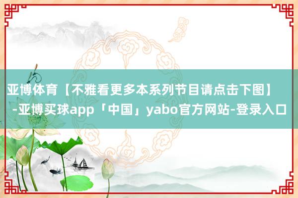 亚博体育【不雅看更多本系列节目请点击下图】    -亚博买球app「中国」yabo官方网站-登录入口