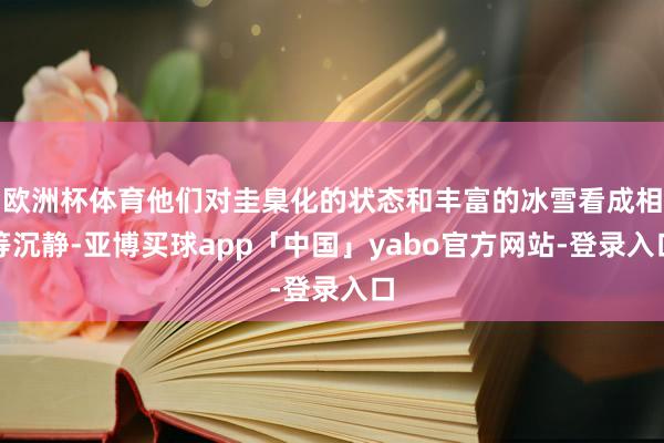 欧洲杯体育他们对圭臬化的状态和丰富的冰雪看成相等沉静-亚博买球app「中国」yabo官方网站-登录入口