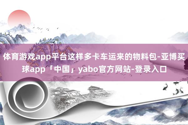 体育游戏app平台这样多卡车运来的物料包-亚博买球app「中国」yabo官方网站-登录入口