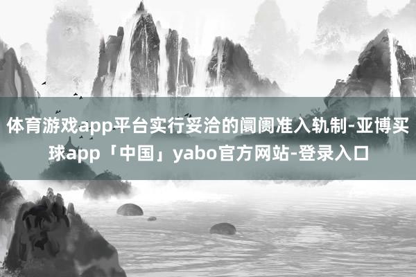 体育游戏app平台实行妥洽的阛阓准入轨制-亚博买球app「中国」yabo官方网站-登录入口