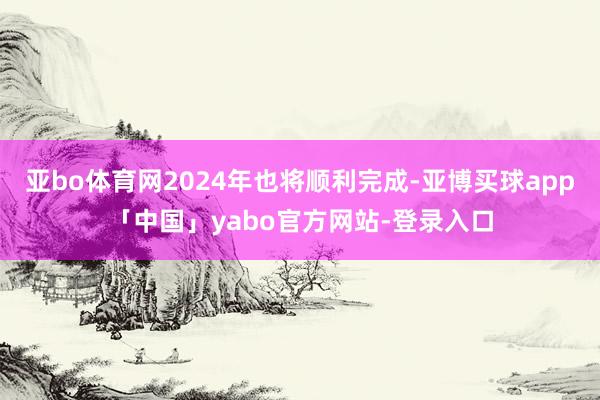 亚bo体育网2024年也将顺利完成-亚博买球app「中国」yabo官方网站-登录入口