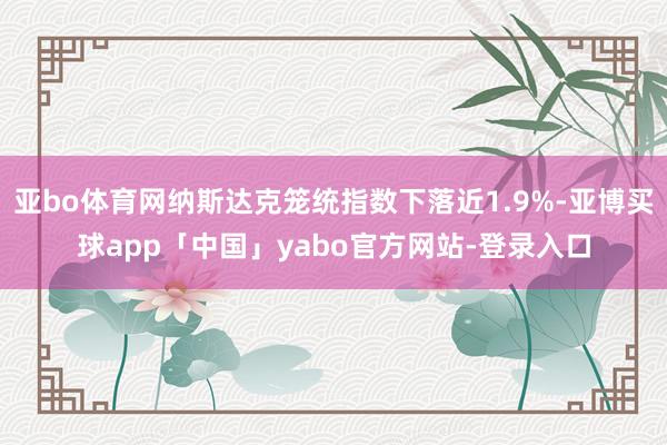亚bo体育网纳斯达克笼统指数下落近1.9%-亚博买球app「中国」yabo官方网站-登录入口