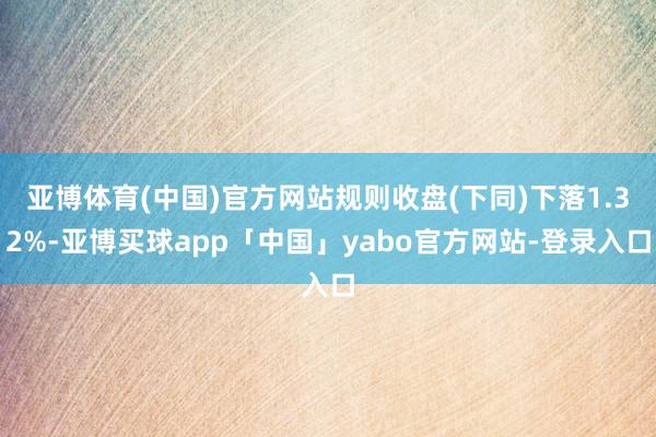 亚博体育(中国)官方网站规则收盘(下同)下落1.32%-亚博买球app「中国」yabo官方网站-登录入口