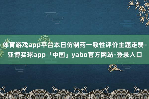 体育游戏app平台本日仿制药一致性评价主题走弱-亚博买球app「中国」yabo官方网站-登录入口