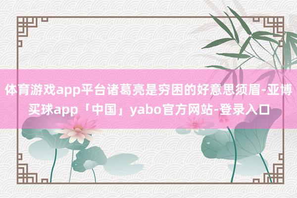 体育游戏app平台诸葛亮是穷困的好意思须眉-亚博买球app「中国」yabo官方网站-登录入口