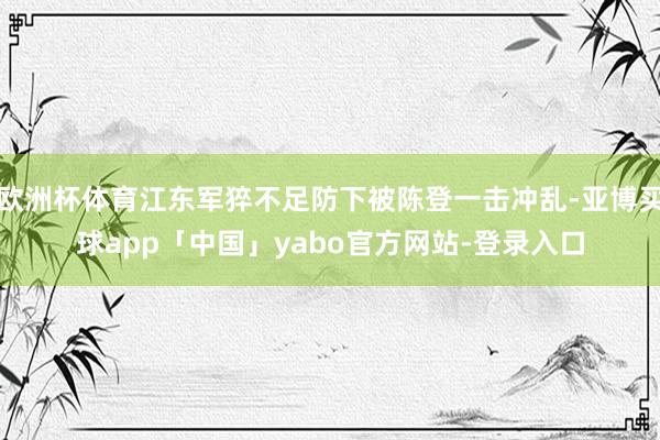 欧洲杯体育江东军猝不足防下被陈登一击冲乱-亚博买球app「中国」yabo官方网站-登录入口