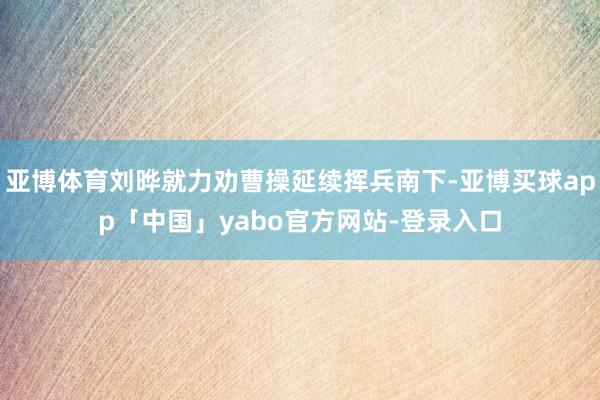 亚博体育刘晔就力劝曹操延续挥兵南下-亚博买球app「中国」yabo官方网站-登录入口