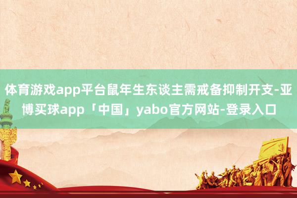 体育游戏app平台鼠年生东谈主需戒备抑制开支-亚博买球app「中国」yabo官方网站-登录入口