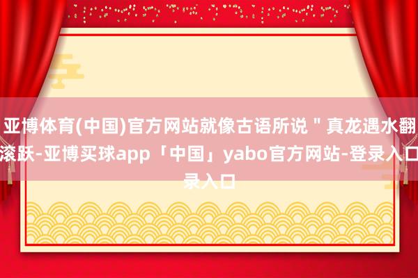 亚博体育(中国)官方网站就像古语所说＂真龙遇水翻滚跃-亚博买球app「中国」yabo官方网站-登录入口