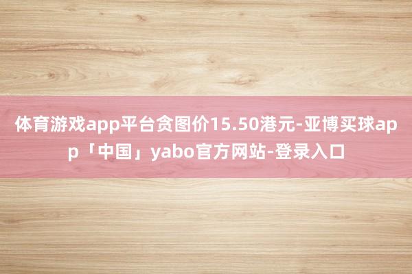 体育游戏app平台贪图价15.50港元-亚博买球app「中国」yabo官方网站-登录入口