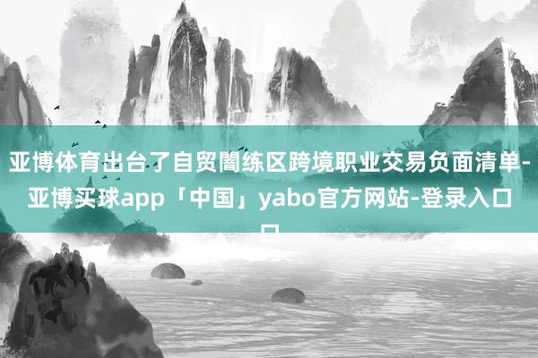 亚博体育出台了自贸闇练区跨境职业交易负面清单-亚博买球app「中国」yabo官方网站-登录入口