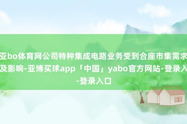 亚bo体育网公司特种集成电路业务受到合座市集需求不及影响-亚博买球app「中国」yabo官方网站-登录入口
