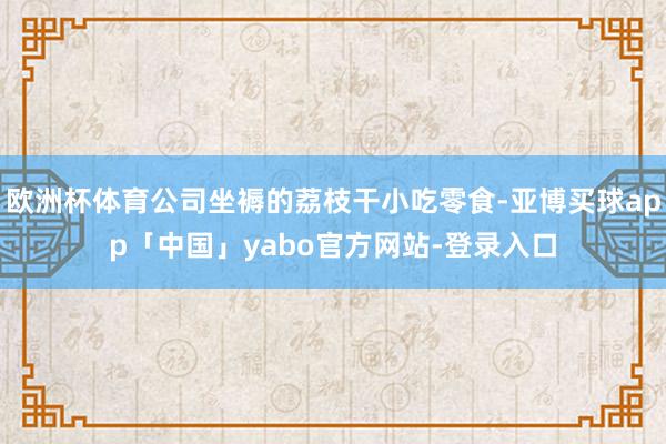 欧洲杯体育公司坐褥的荔枝干小吃零食-亚博买球app「中国」yabo官方网站-登录入口