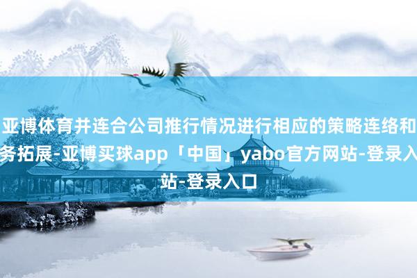 亚博体育并连合公司推行情况进行相应的策略连络和业务拓展-亚博买球app「中国」yabo官方网站-登录入口