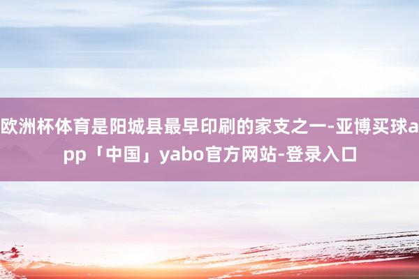 欧洲杯体育是阳城县最早印刷的家支之一-亚博买球app「中国」yabo官方网站-登录入口