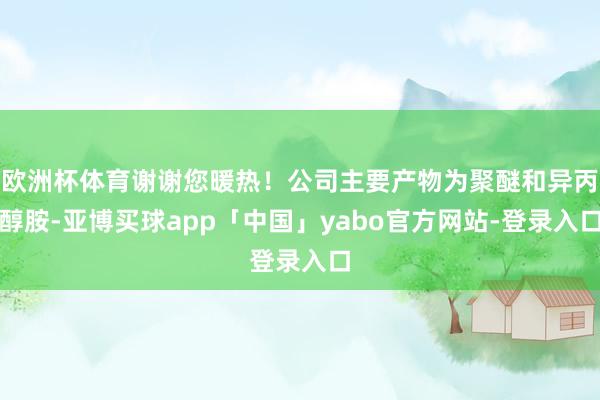 欧洲杯体育谢谢您暖热！公司主要产物为聚醚和异丙醇胺-亚博买球app「中国」yabo官方网站-登录入口
