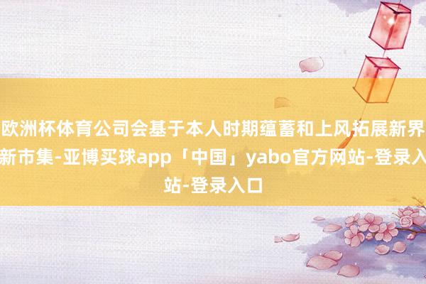欧洲杯体育公司会基于本人时期蕴蓄和上风拓展新界限新市集-亚博买球app「中国」yabo官方网站-登录入口