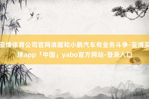 亚博体育公司官网清醒和小鹏汽车有业务斗争-亚博买球app「中国」yabo官方网站-登录入口