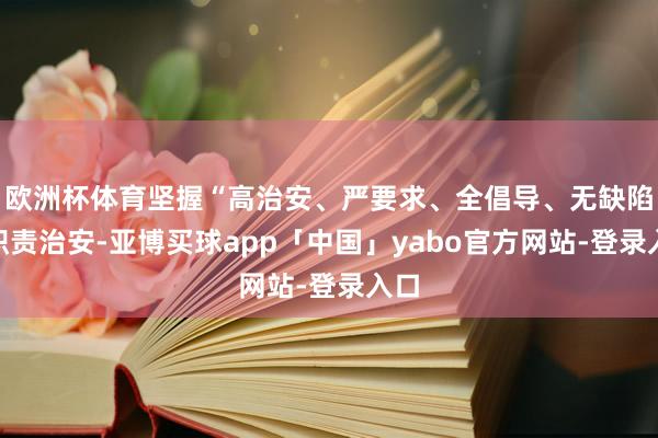 欧洲杯体育坚握“高治安、严要求、全倡导、无缺陷”职责治安-亚博买球app「中国」yabo官方网站-登录入口