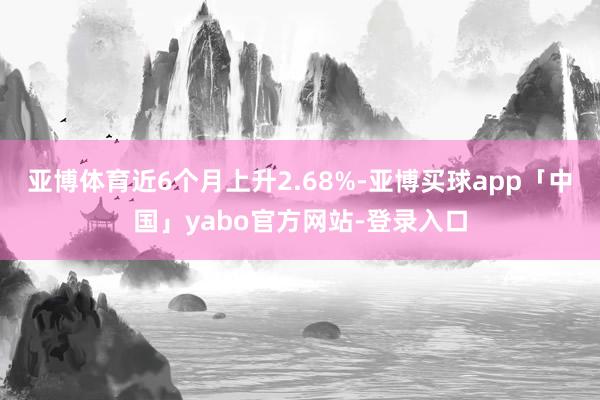 亚博体育近6个月上升2.68%-亚博买球app「中国」yabo官方网站-登录入口