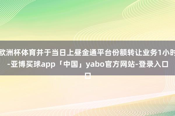 欧洲杯体育并于当日上昼金通平台份额转让业务1小时-亚博买球app「中国」yabo官方网站-登录入口