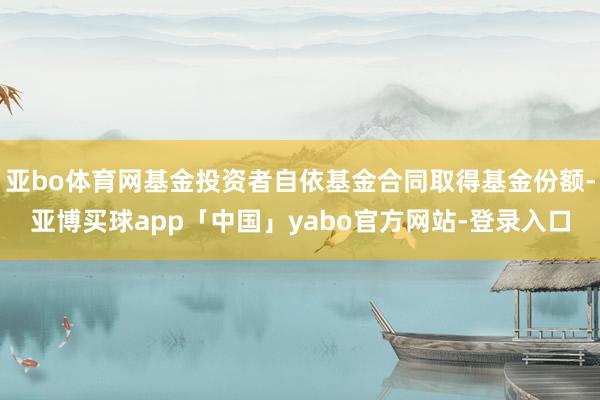 亚bo体育网基金投资者自依基金合同取得基金份额-亚博买球app「中国」yabo官方网站-登录入口
