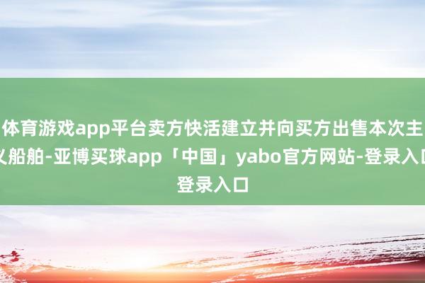 体育游戏app平台卖方快活建立并向买方出售本次主义船舶-亚博买球app「中国」yabo官方网站-登录入口