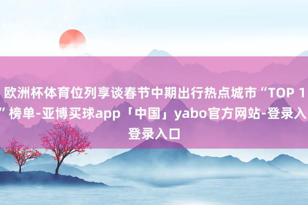 欧洲杯体育位列享谈春节中期出行热点城市“TOP 10”榜单-亚博买球app「中国」yabo官方网站-登录入口