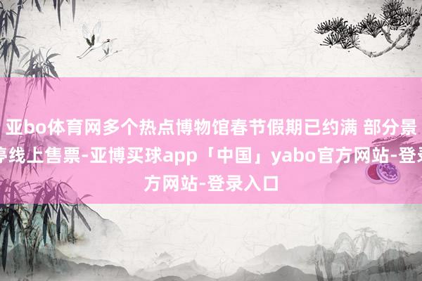 亚bo体育网多个热点博物馆春节假期已约满 部分景区暂停线上售票-亚博买球app「中国」yabo官方网站-登录入口