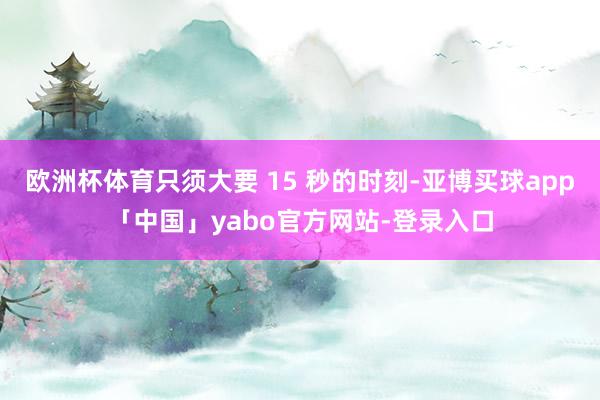 欧洲杯体育只须大要 15 秒的时刻-亚博买球app「中国」yabo官方网站-登录入口