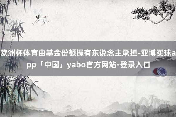 欧洲杯体育由基金份额握有东说念主承担-亚博买球app「中国」yabo官方网站-登录入口